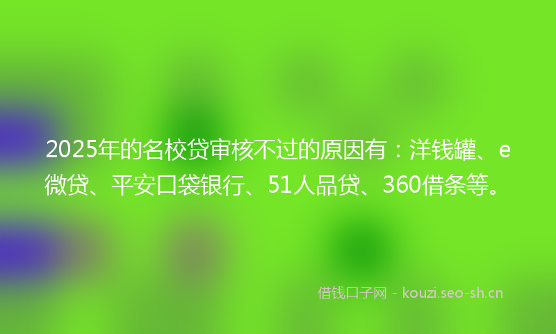 2025年的名校贷审核不过的原因有：洋钱罐、e微贷、平安口袋银行、51人品贷、360借条等。