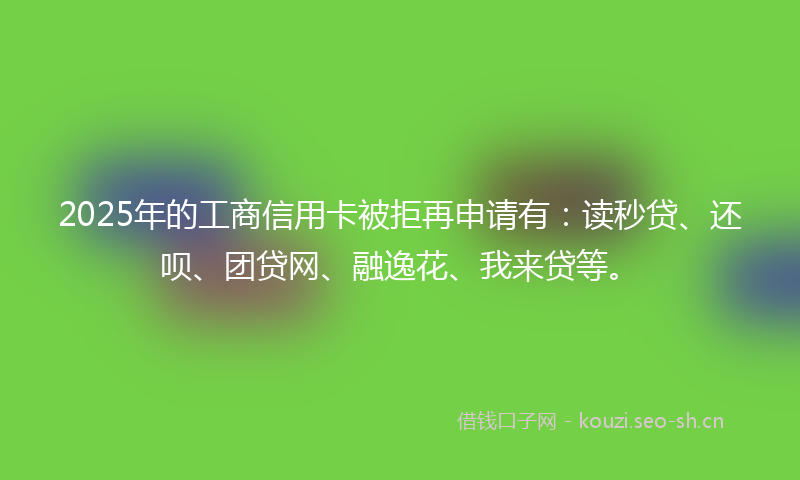 2025年的工商信用卡被拒再申请有：读秒贷、还呗、团贷网、融逸花、我来贷等。