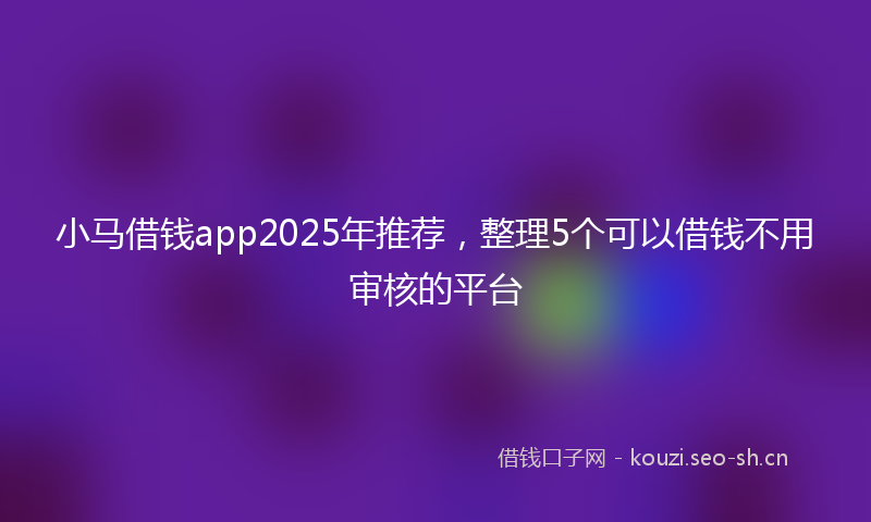 小马借钱app2025年推荐，整理5个可以借钱不用审核的平台