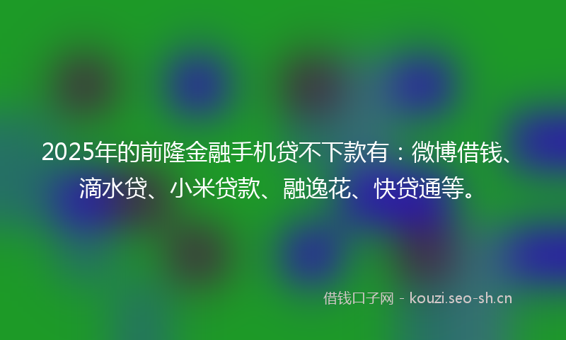 2025年的前隆金融手机贷不下款有：微博借钱、滴水贷、小米贷款、融逸花、快贷通等。