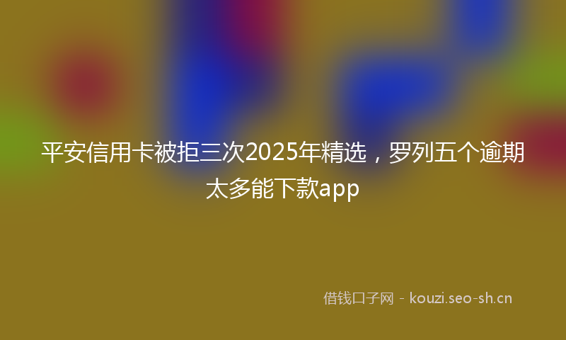 平安信用卡被拒三次2025年精选，罗列五个逾期太多能下款app