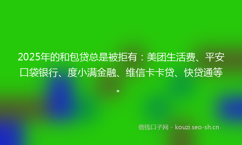 2025年的和包贷总是被拒有：美团生活费、平安口袋银行、度小满金融、维信卡卡贷、快贷通等。