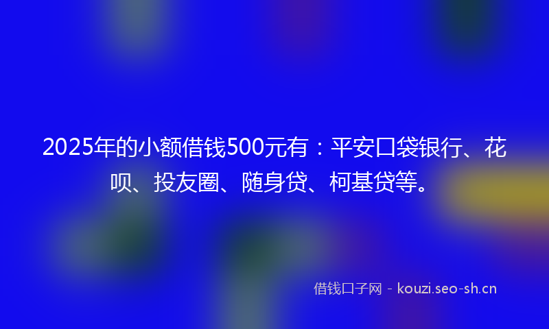 2025年的小额借钱500元有：平安口袋银行、花呗、投友圈、随身贷、柯基贷等。