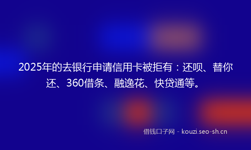 2025年的去银行申请信用卡被拒有：还呗、替你还、360借条、融逸花、快贷通等。