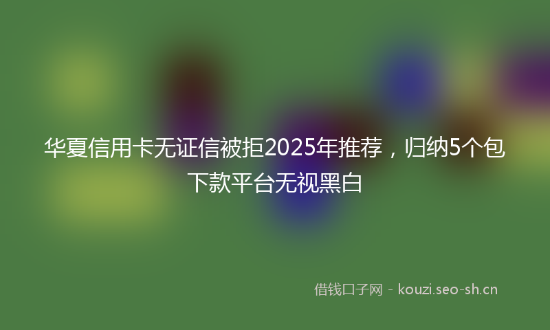 华夏信用卡无证信被拒2025年推荐，归纳5个包下款平台无视黑白