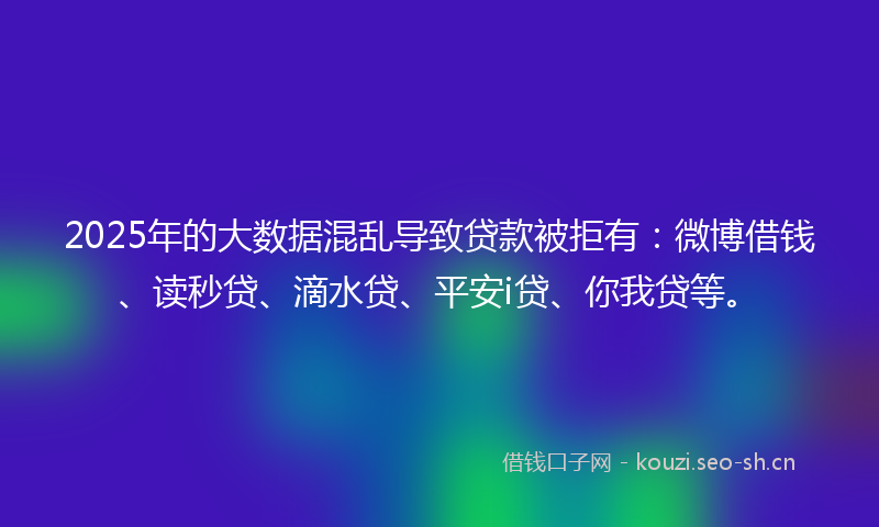 2025年的大数据混乱导致贷款被拒有：微博借钱、读秒贷、滴水贷、平安i贷、你我贷等。