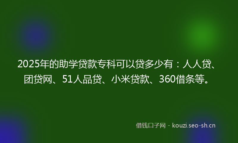 2025年的助学贷款专科可以贷多少有:人人贷、团贷网、51人品贷、小米贷款、360借条等。