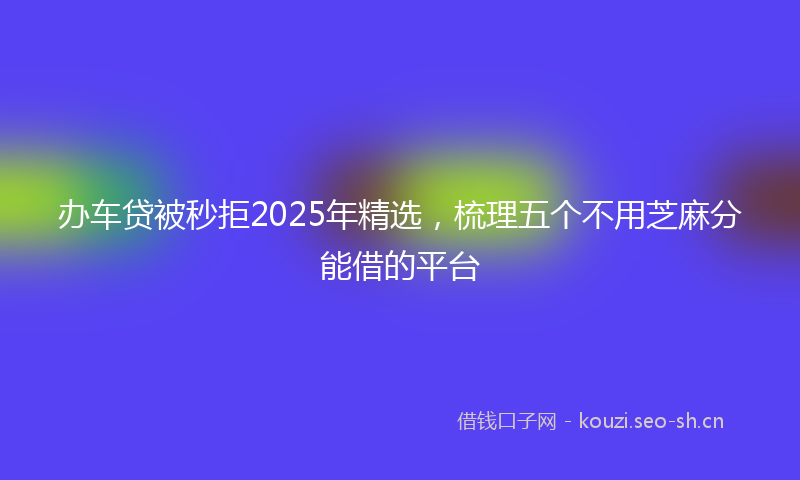 办车贷被秒拒2025年精选，梳理五个不用芝麻分能借的平台