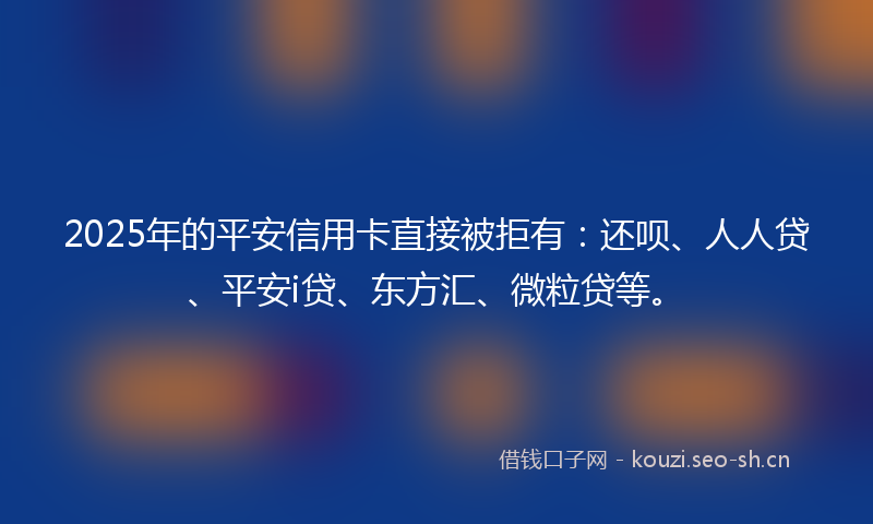 2025年的平安信用卡直接被拒有：还呗、人人贷、平安i贷、东方汇、微粒贷等。