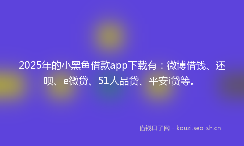 2025年的小黑鱼借款app下载有：微博借钱、还呗、e微贷、51人品贷、平安i贷等。
