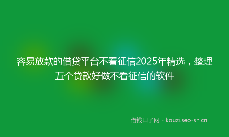 容易放款的借贷平台不看征信2025年精选，整理五个贷款好做不看征信的软件