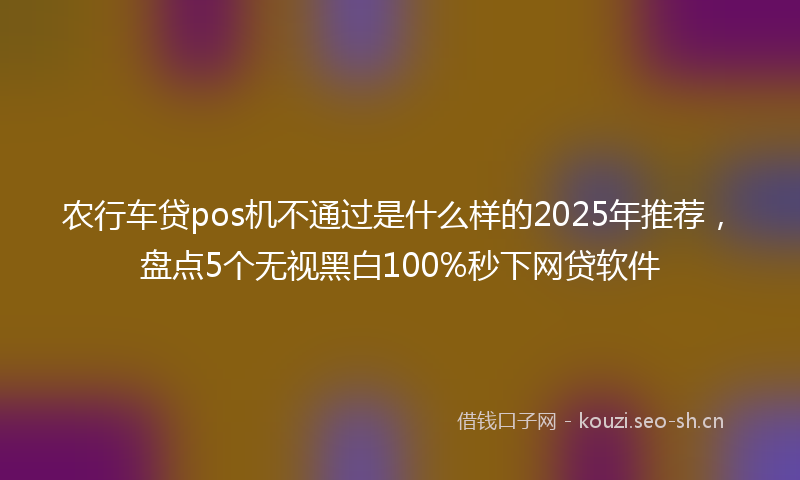 农行车贷pos机不通过是什么样的2025年推荐，盘点5个无视黑白100%秒下网贷软件