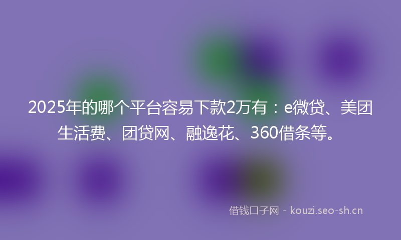 2025年的哪个平台容易下款2万有：e微贷、美团生活费、团贷网、融逸花、360借条等。