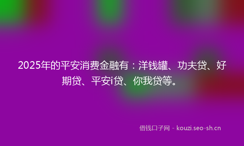 2025年的平安消费金融有：洋钱罐、功夫贷、好期贷、平安i贷、你我贷等。