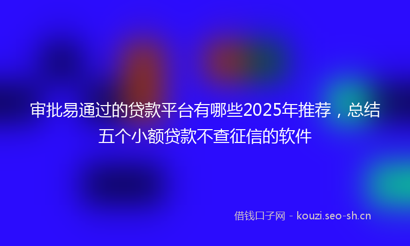 审批易通过的贷款平台有哪些2025年推荐，总结五个小额贷款不查征信的软件