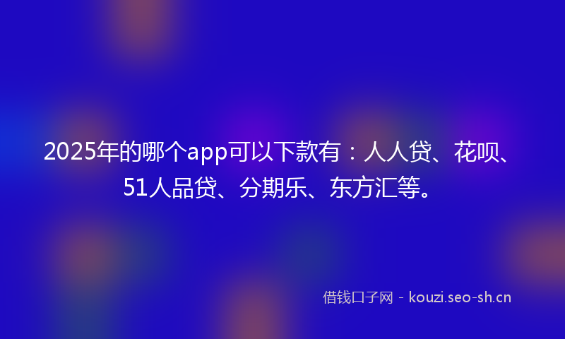 2025年的哪个app可以下款有：人人贷、花呗、51人品贷、分期乐、东方汇等。