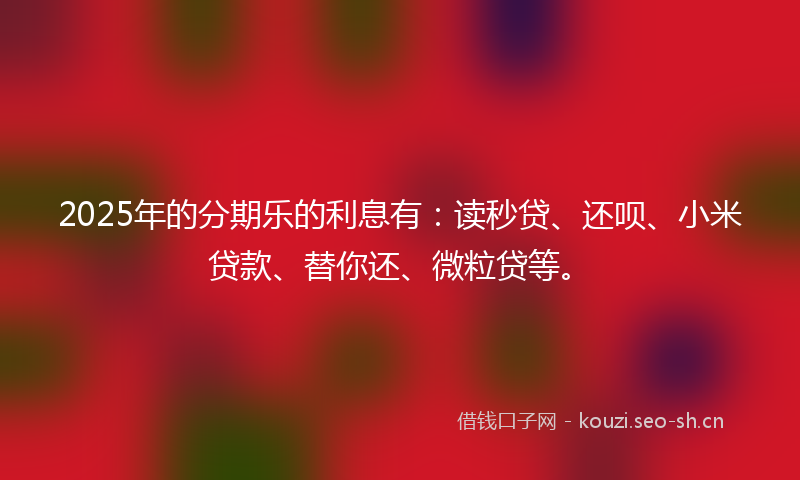 2025年的分期乐的利息有:读秒贷、还呗、小米贷款、替你还、微粒贷等。