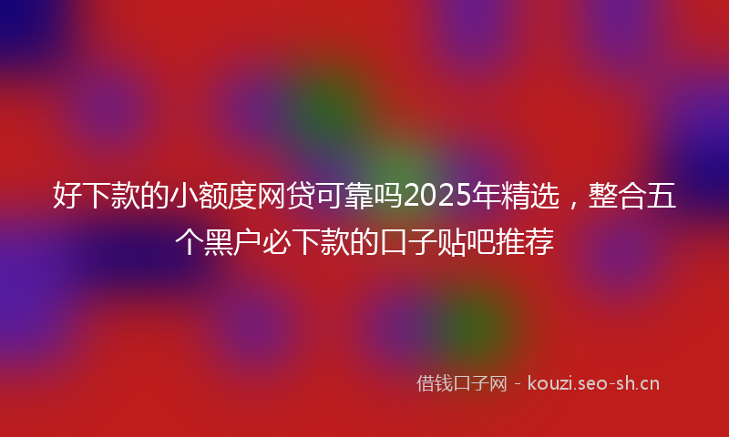 好下款的小额度网贷可靠吗2025年精选,整合五个黑户必下款的口子贴吧推荐