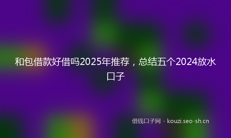 和包借款好借吗2025年推荐，总结五个2024放水口子