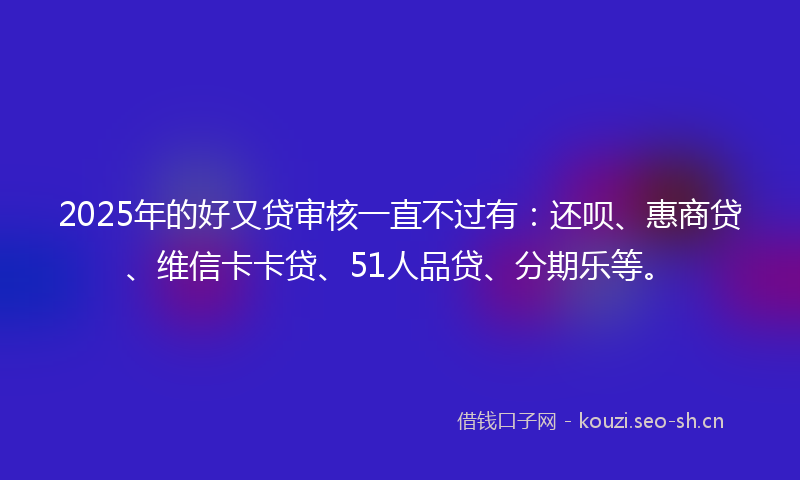 2025年的好又贷审核一直不过有：还呗、惠商贷、维信卡卡贷、51人品贷、分期乐等。