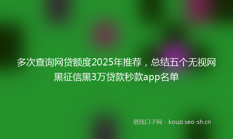 多次查询网贷额度2025年推荐，总结五个无视网黑征信黑3万贷款秒款app名单