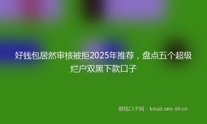好钱包居然审核被拒2025年推荐，盘点五个超级烂户双黑下款口子