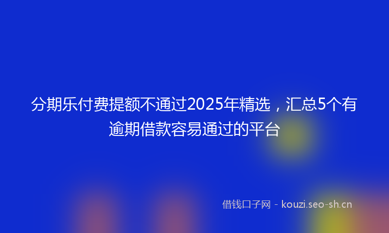 分期乐付费提额不通过2025年精选，汇总5个有逾期借款容易通过的平台