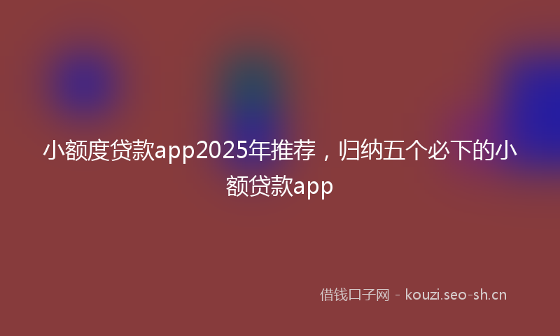 小额度贷款app2025年推荐，归纳五个必下的小额贷款app