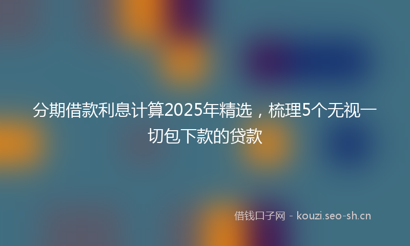 分期借款利息计算2025年精选，梳理5个无视一切包下款的贷款