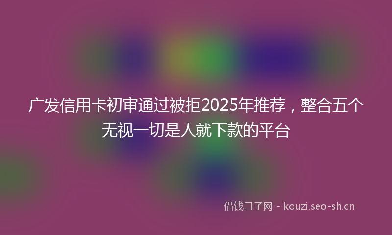 广发信用卡初审通过被拒2025年推荐，整合五个无视一切是人就下款的平台