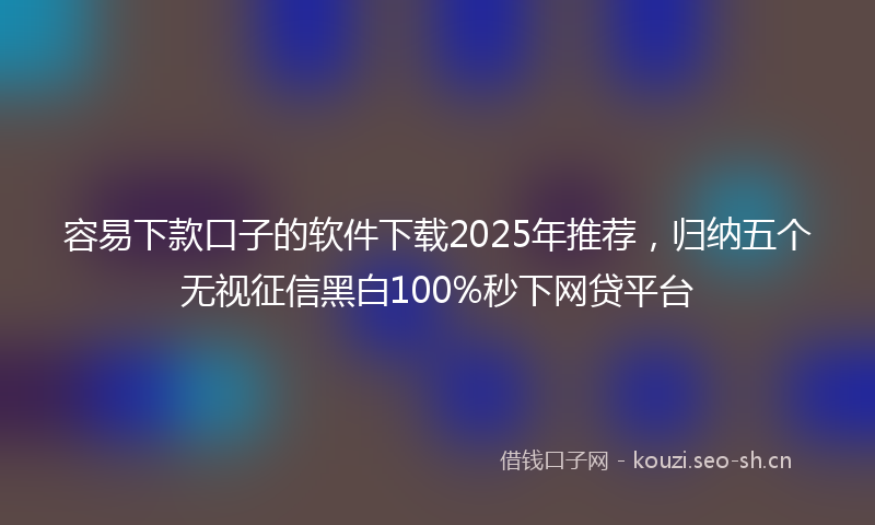 容易下款口子的软件下载2025年推荐，归纳五个无视征信黑白100%秒下网贷平台