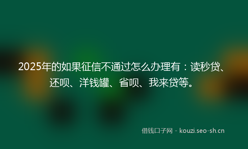 2025年的如果征信不通过怎么办理有：读秒贷、还呗、洋钱罐、省呗、我来贷等。