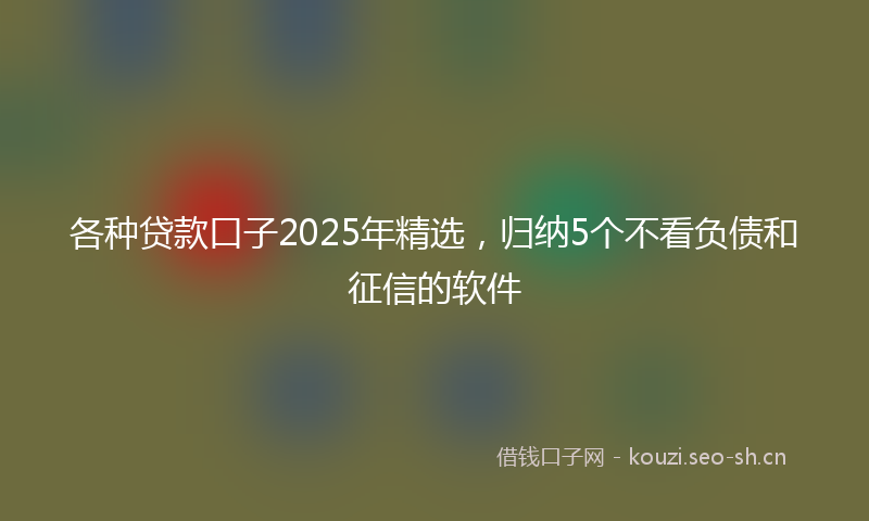 各种贷款口子2025年精选，归纳5个不看负债和征信的软件