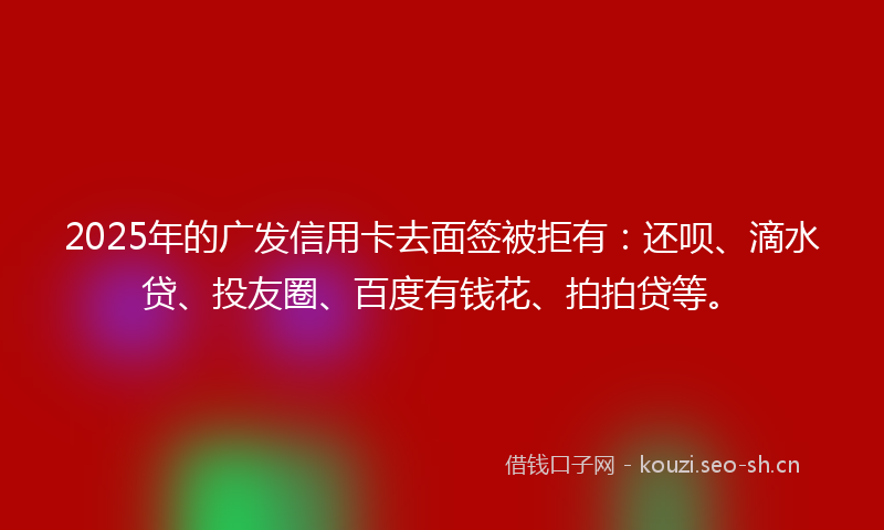 2025年的广发信用卡去面签被拒有：还呗、滴水贷、投友圈、百度有钱花、拍拍贷等。