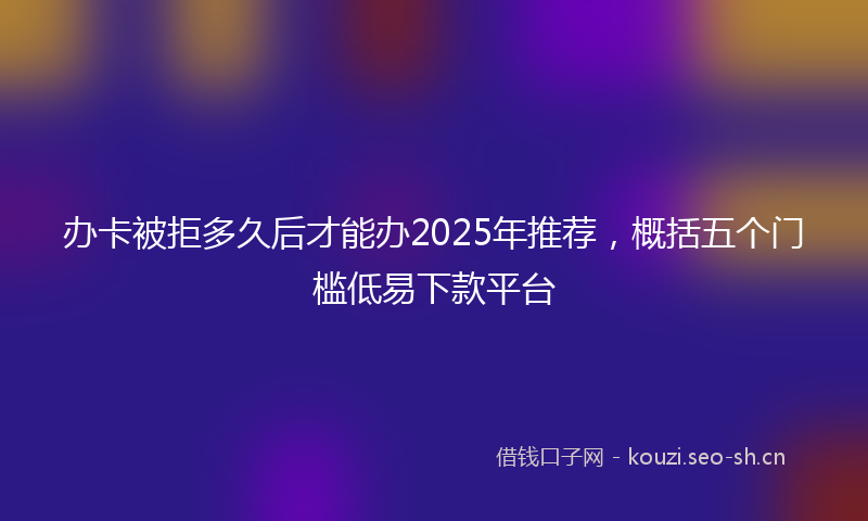 办卡被拒多久后才能办2025年推荐，概括五个门槛低易下款平台