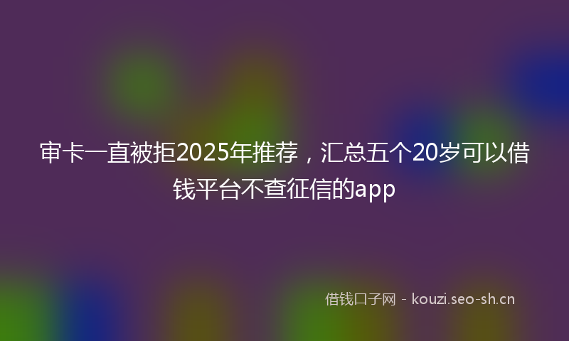 审卡一直被拒2025年推荐，汇总五个20岁可以借钱平台不查征信的app