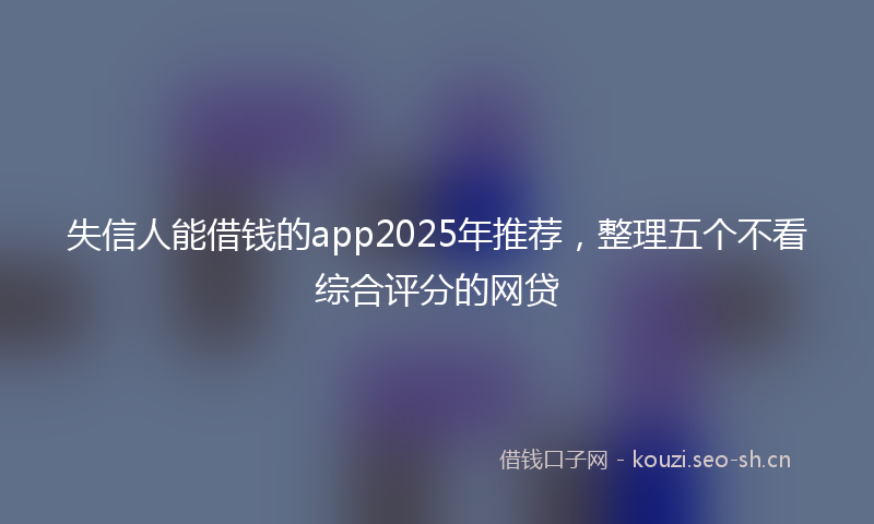失信人能借钱的app2025年推荐，整理五个不看综合评分的网贷