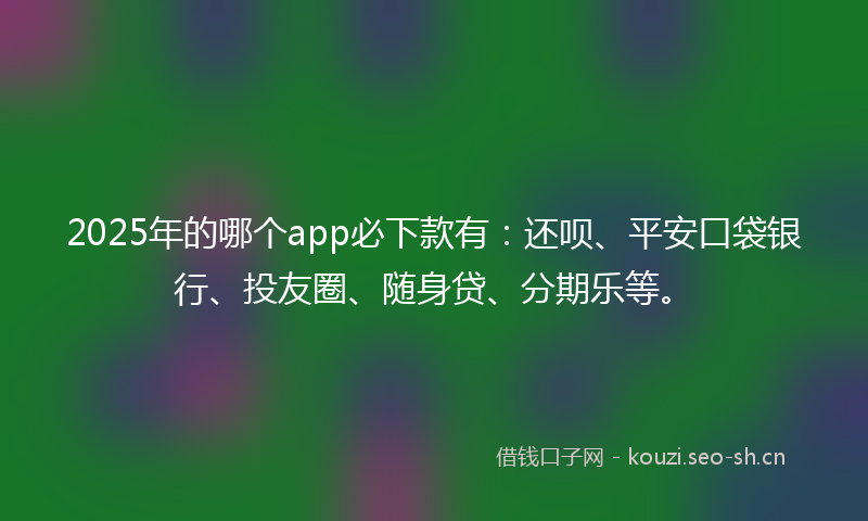 2025年的哪个app必下款有：还呗、平安口袋银行、投友圈、随身贷、分期乐等。