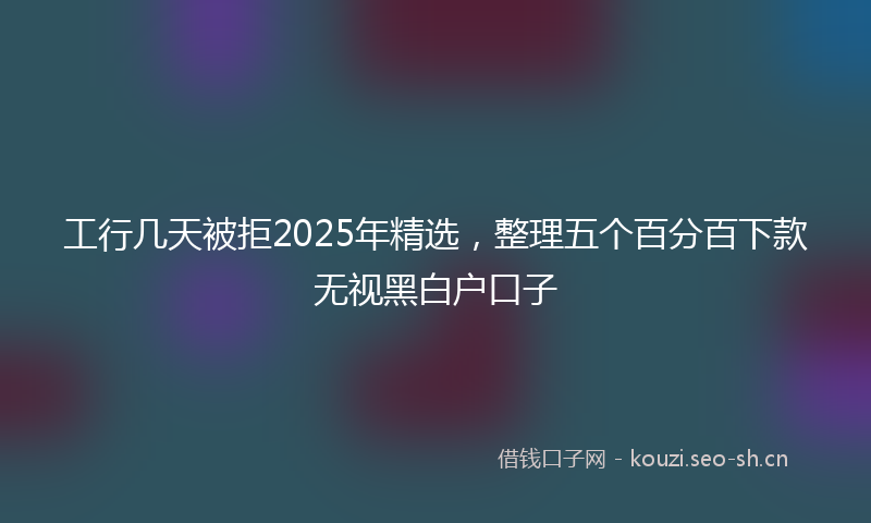 工行几天被拒2025年精选，整理五个百分百下款无视黑白户口子