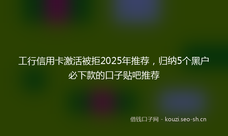 工行信用卡激活被拒2025年推荐，归纳5个黑户必下款的口子贴吧推荐