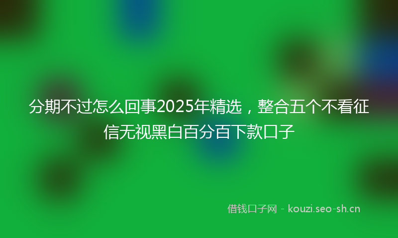 分期不过怎么回事2025年精选，整合五个不看征信无视黑白百分百下款口子