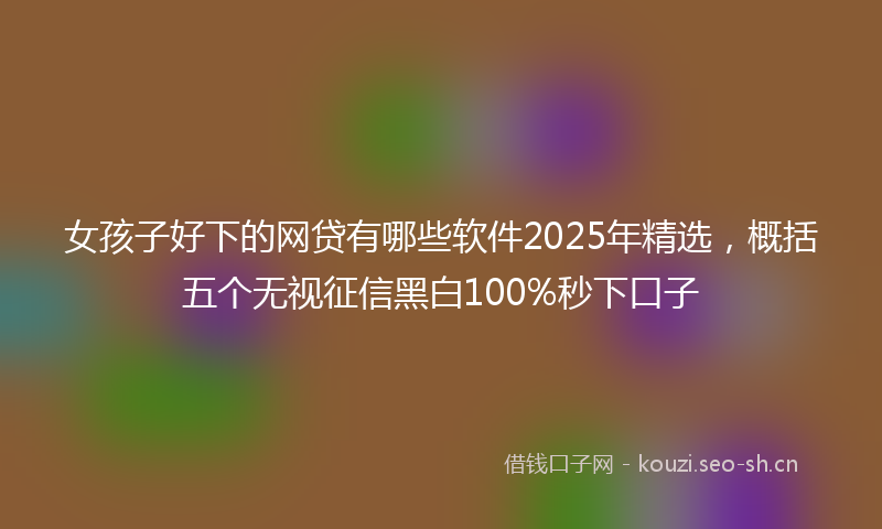 女孩子好下的网贷有哪些软件2025年精选，概括五个无视征信黑白100%秒下口子