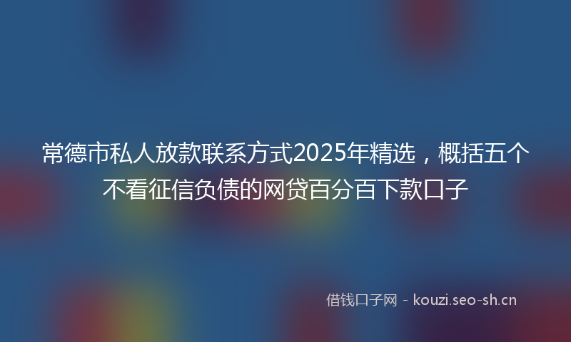 常德市私人放款联系方式2025年精选，概括五个不看征信负债的网贷百分百下款口子