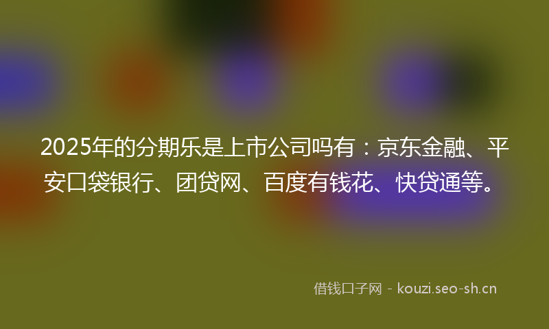 2025年的分期乐是上市公司吗有：京东金融、平安口袋银行、团贷网、百度有钱花、快贷通等。