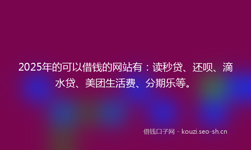 2025年的可以借钱的网站有：读秒贷、还呗、滴水贷、美团生活费、分期乐等。