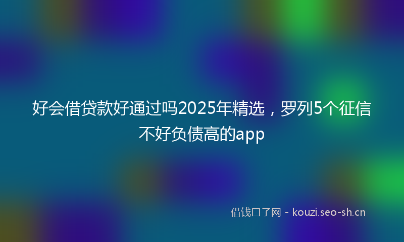 好会借贷款好通过吗2025年精选，罗列5个征信不好负债高的app