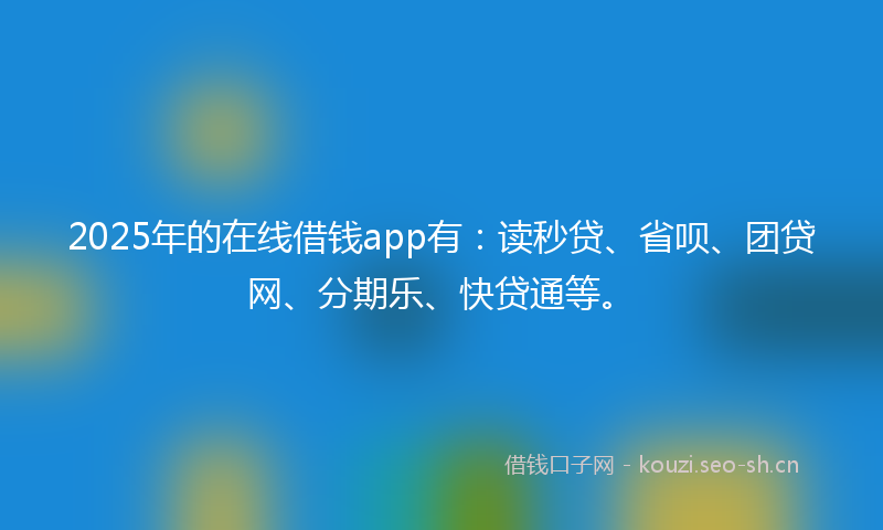 2025年的在线借钱app有：读秒贷、省呗、团贷网、分期乐、快贷通等。