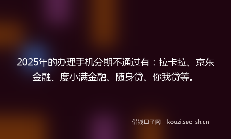 2025年的办理手机分期不通过有：拉卡拉、京东金融、度小满金融、随身贷、你我贷等。