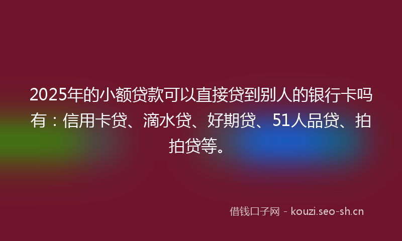 2025年的小额贷款可以直接贷到别人的银行卡吗有：信用卡贷、滴水贷、好期贷、51人品贷、拍拍贷等。