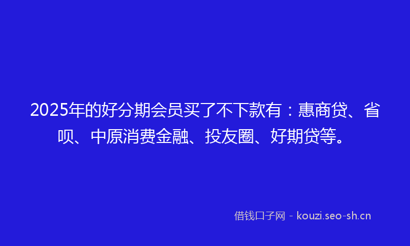 2025年的好分期会员买了不下款有:惠商贷、省呗、中原消费金融、投友圈、好期贷等。
